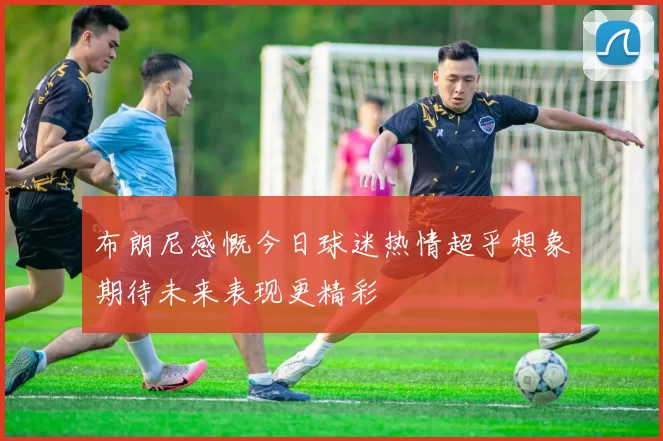 布朗尼感慨今日球迷热情超乎想象期待未来表现更精彩