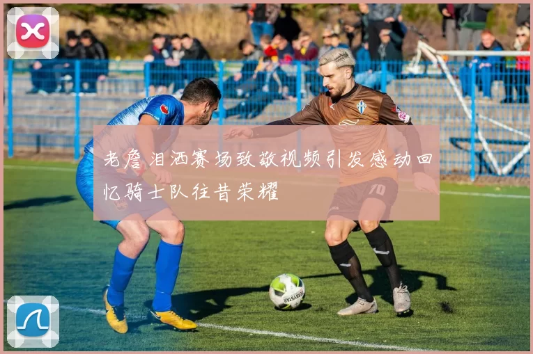 老詹泪洒赛场致敬视频引发感动回忆骑士队往昔荣耀