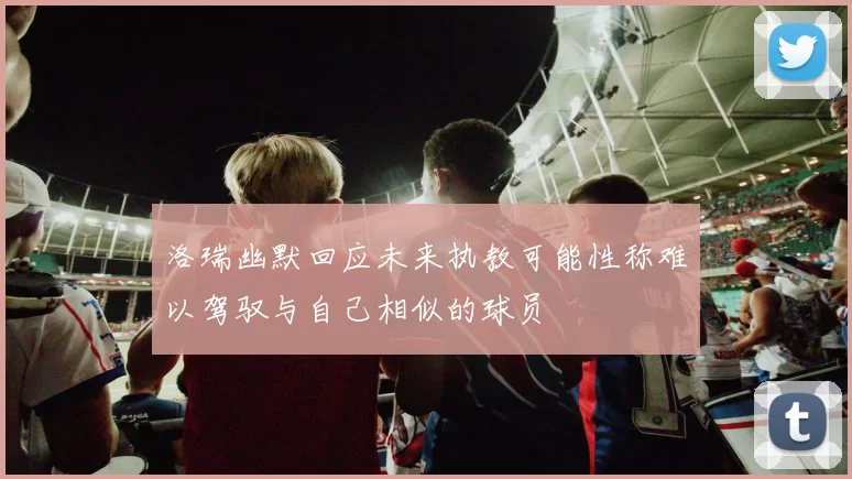 洛瑞幽默回应未来执教可能性称难以驾驭与自己相似的球员