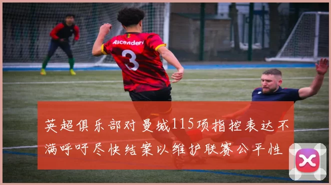 英超俱乐部对曼城115项指控表达不满呼吁尽快结案以维护联赛公平性