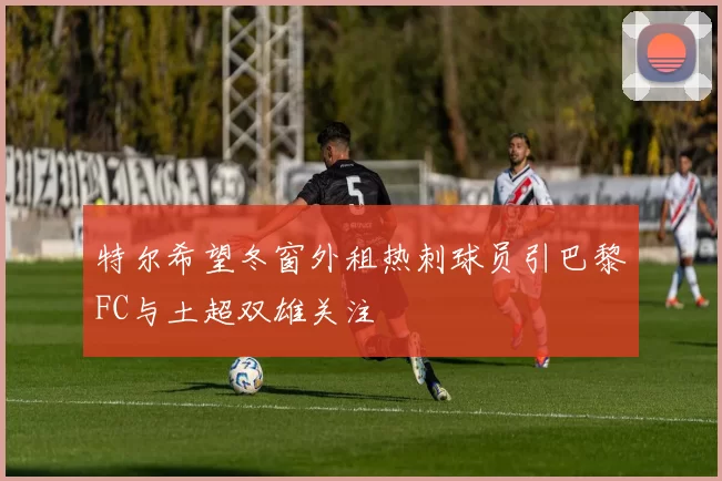 特尔希望冬窗外租热刺球员引巴黎FC与土超双雄关注